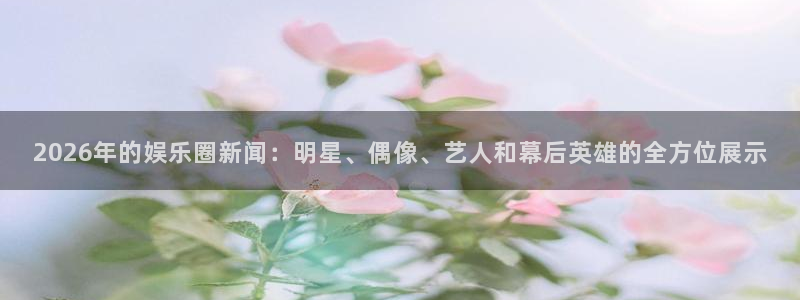 2026年的娱乐圈新闻：明星、偶像、艺人和幕后英雄的全方位展示